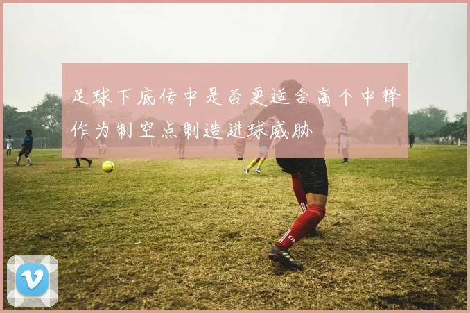 足球下底传中是否更适合高个中锋作为制空点制造进球威胁