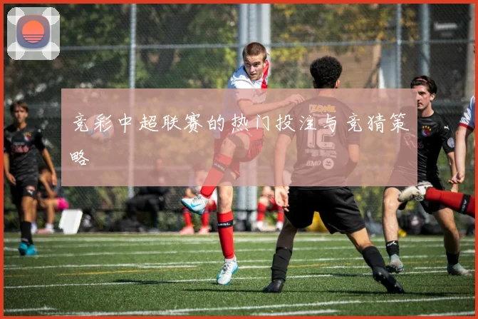 竞彩中超联赛的热门投注与竞猜策略