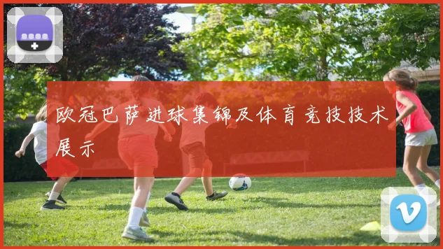 欧冠巴萨进球集锦及体育竞技技术展示